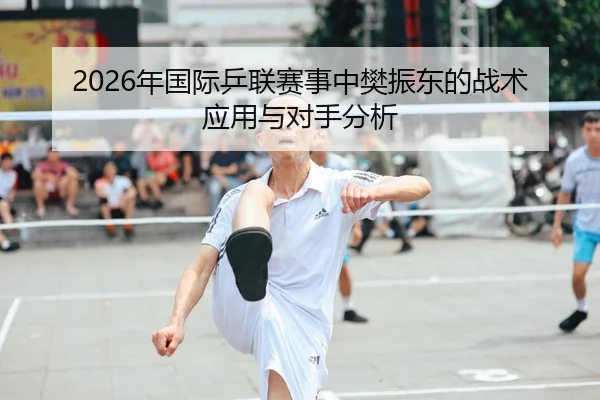 2026年国际乒联赛事中樊振东的战术应用与对手分析