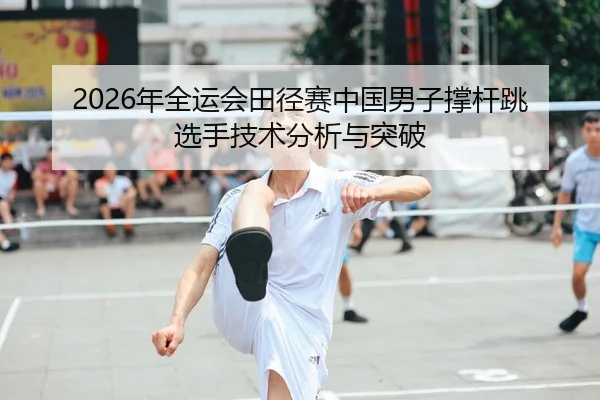 2026年全运会田径赛中国男子撑杆跳选手技术分析与突破