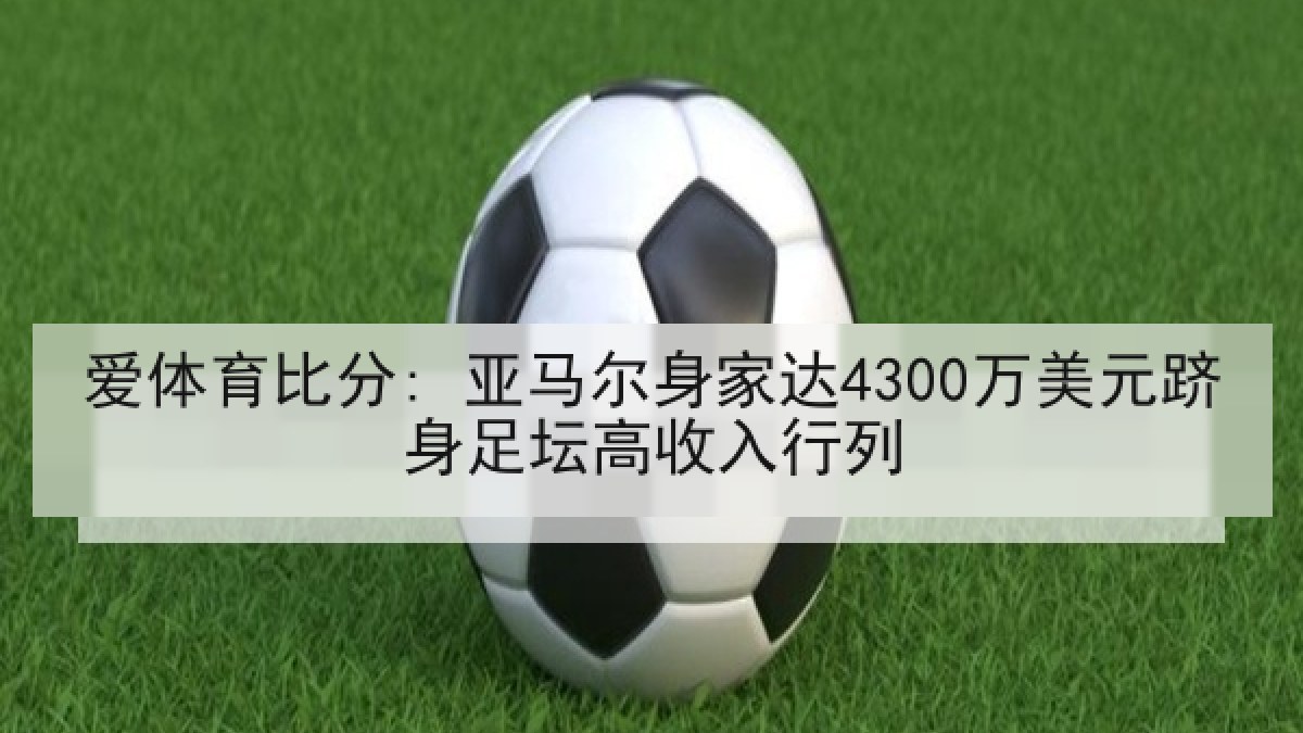 爱体育比分: 亚马尔身家达4300万美元跻身足坛高收入行列