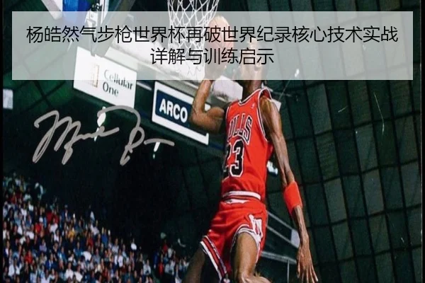 杨皓然气步枪世界杯再破世界纪录核心技术实战详解与训练启示