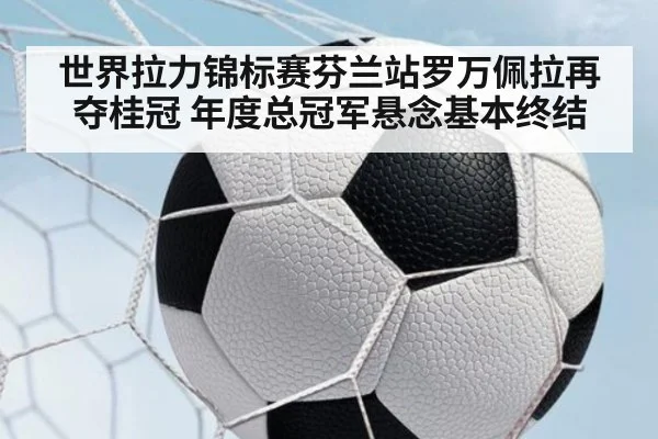 世界拉力锦标赛芬兰站罗万佩拉再夺桂冠 年度总冠军悬念基本终结