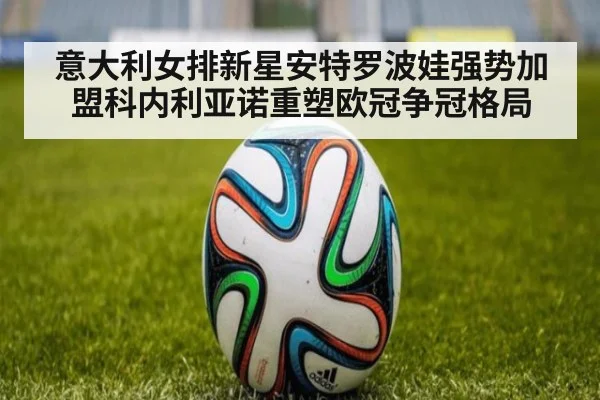 意大利女排新星安特罗波娃强势加盟科内利亚诺重塑欧冠争冠格局
