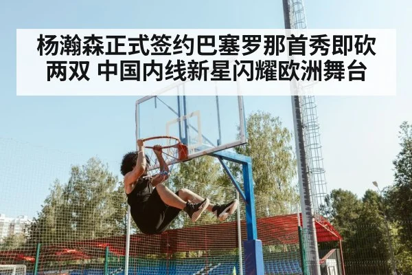 杨瀚森正式签约巴塞罗那首秀即砍两双 中国内线新星闪耀欧洲舞台